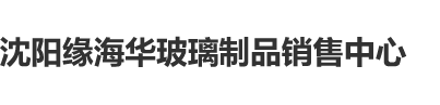 逼穴成人网沈阳缘海华玻璃制品销售中心